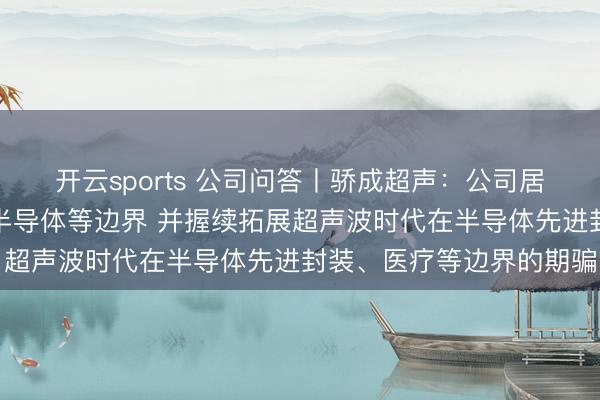 开云sports 公司问答丨骄成超声：公司居品主要期骗于新动力、半导体等边界 并握续拓展超声波时代在半导体先进封装、医疗等边界的期骗