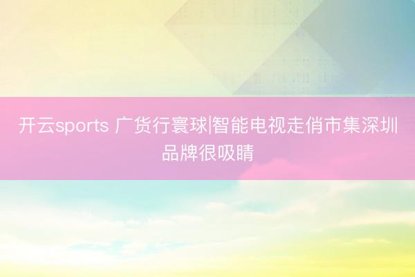 开云sports 广货行寰球|智能电视走俏市集深圳品牌很吸睛