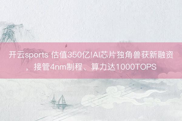 开云sports 估值350亿!AI芯片独角兽获新融资，接管4nm制程、算力达1000TOPS