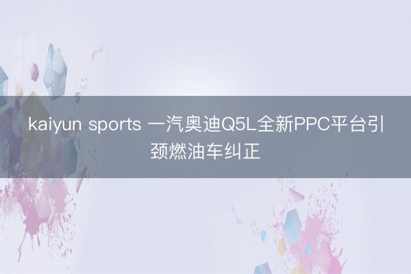 kaiyun sports 一汽奥迪Q5L全新PPC平台引颈燃油车纠正