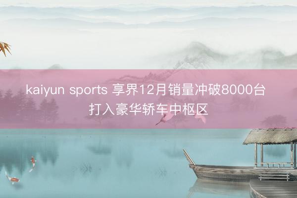 kaiyun sports 享界12月销量冲破8000台 打入豪华轿车中枢区