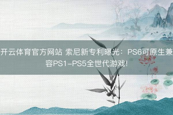 开云体育官方网站 索尼新专利曝光:PS6可原生兼容PS1-PS5全世代游戏!