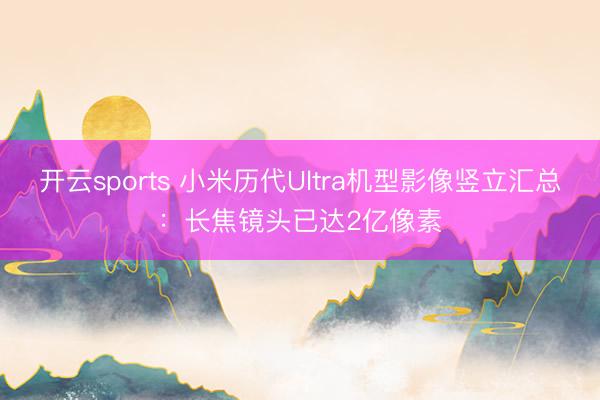 开云sports 小米历代Ultra机型影像竖立汇总:长焦镜头已达2亿像素