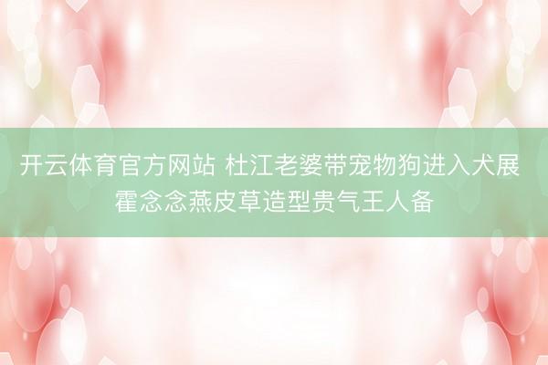 开云体育官方网站 杜江老婆带宠物狗进入犬展 霍念念燕皮草造型贵气王人备