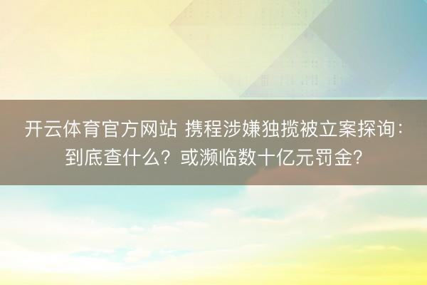 开云体育官方网站 携程涉嫌独揽被立案探询:到底查什么?或濒临数十亿元罚金?