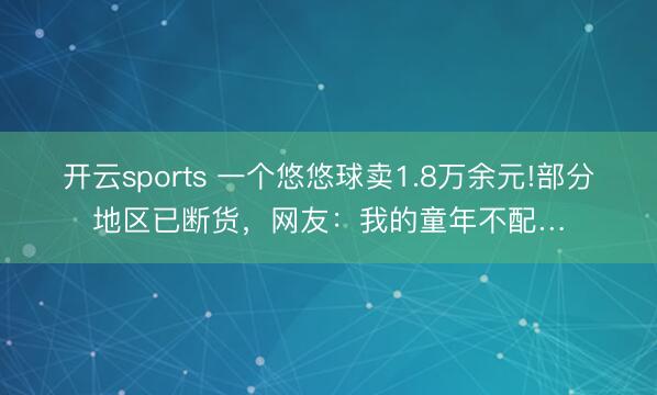 开云sports 一个悠悠球卖1.8万余元!部分地区已断货，网友：我的童年不配…