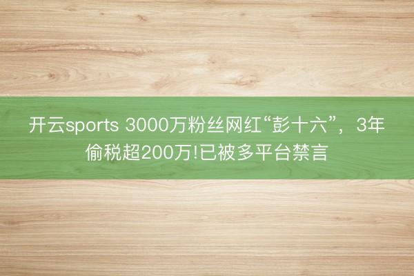 开云sports 3000万粉丝网红“彭十六”，3年偷税超200万!已被多平台禁言