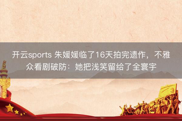 开云sports 朱媛媛临了16天拍完遗作，不雅众看剧破防：她把浅笑留给了全寰宇