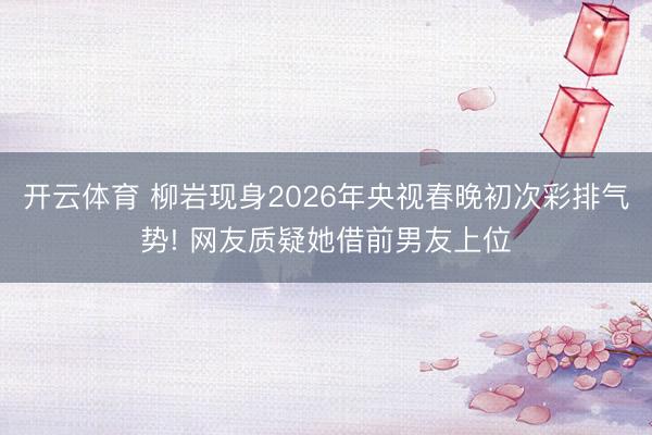 开云体育 柳岩现身2026年央视春晚初次彩排气势! 网友质疑她借前男友上位