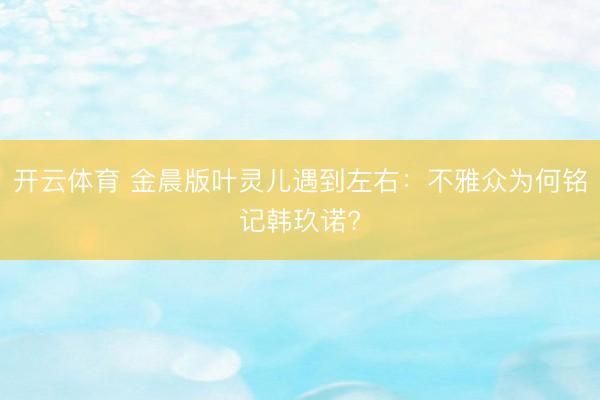 开云体育 金晨版叶灵儿遇到左右：不雅众为何铭记韩玖诺?