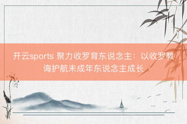 开云sports 聚力收罗育东说念主:以收罗教诲护航未成年东说念主成长
