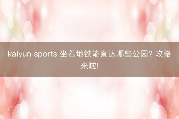 kaiyun sports 坐着地铁能直达哪些公园? 攻略来啦!
