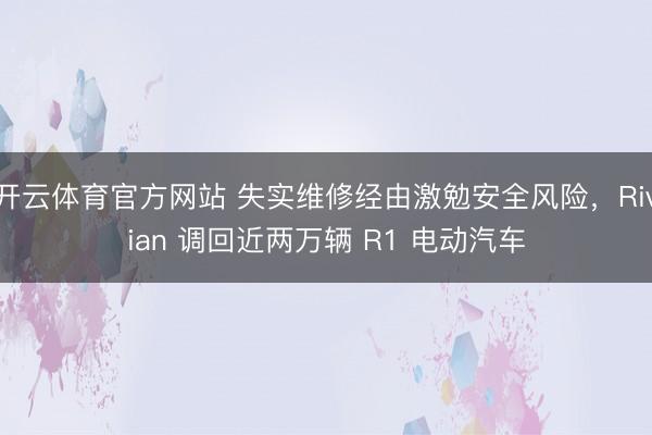 开云体育官方网站 失实维修经由激勉安全风险，Rivian 调回近两万辆 R1 电动汽车