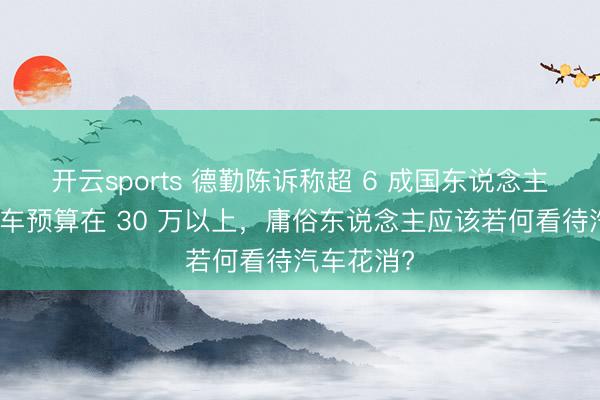 开云sports 德勤陈诉称超 6 成国东说念主的下一辆车预算在 30 万以上，庸俗东说念主应该若何看待汽车花消?