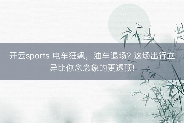 开云sports 电车狂飙,油车退场? 这场出行立异比你念念象的更透顶!