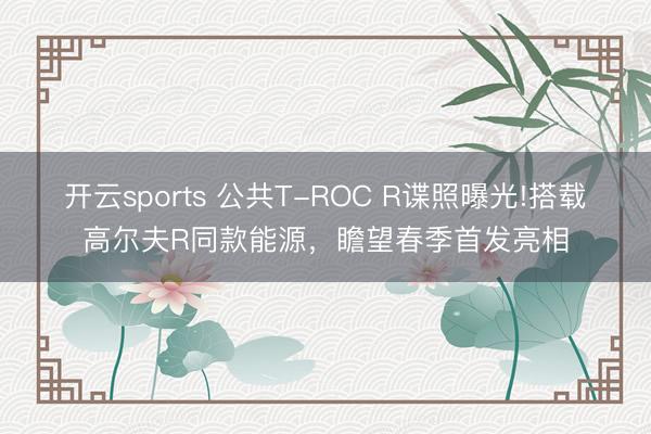 开云sports 公共T-ROC R谍照曝光!搭载高尔夫R同款能源,瞻望春季首发亮相