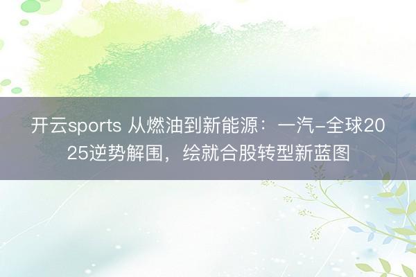 开云sports 从燃油到新能源:一汽-全球2025逆势解围,绘就合股转型新蓝图