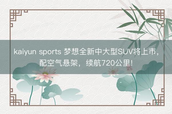 kaiyun sports 梦想全新中大型SUV将上市,配空气悬架,续航720公里!