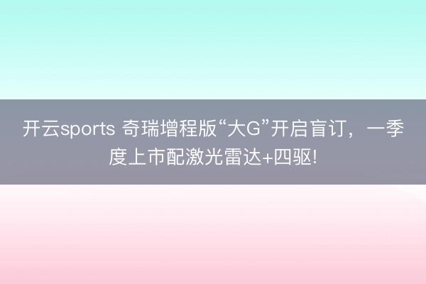开云sports 奇瑞增程版“大G”开启盲订,一季度上市配激光雷达+四驱!