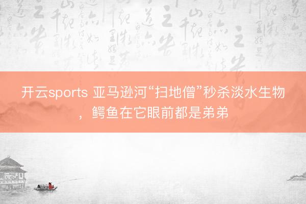 开云sports 亚马逊河“扫地僧”秒杀淡水生物，鳄鱼在它眼前都是弟弟