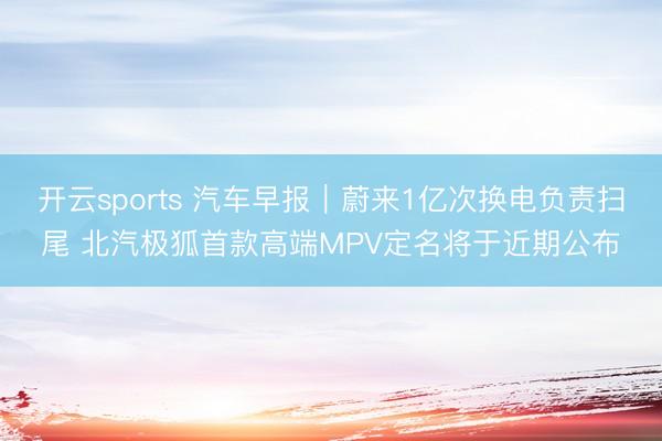 开云sports 汽车早报｜蔚来1亿次换电负责扫尾 北汽极狐首款高端MPV定名将于近期公布