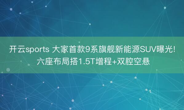 开云sports 大家首款9系旗舰新能源SUV曝光! 六座布局搭1.5T增程+双腔空悬