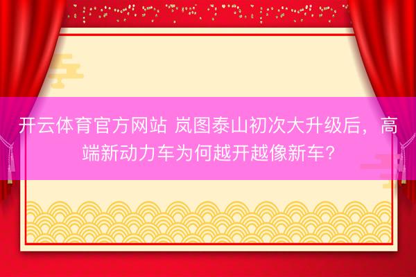 开云体育官方网站 岚图泰山初次大升级后，高端新动力车为何越开越像新车?