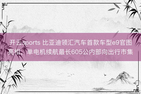 开云sports 比亚迪领汇汽车首款车型e9官图亮相，单电机续航最长605公内部向出行市集