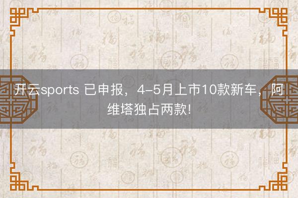 开云sports 已申报，4-5月上市10款新车，阿维塔独占两款!