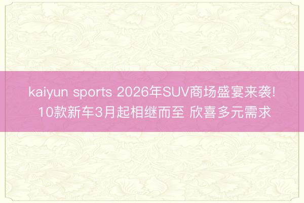 kaiyun sports 2026年SUV商场盛宴来袭! 10款新车3月起相继而至 欣喜多元需求