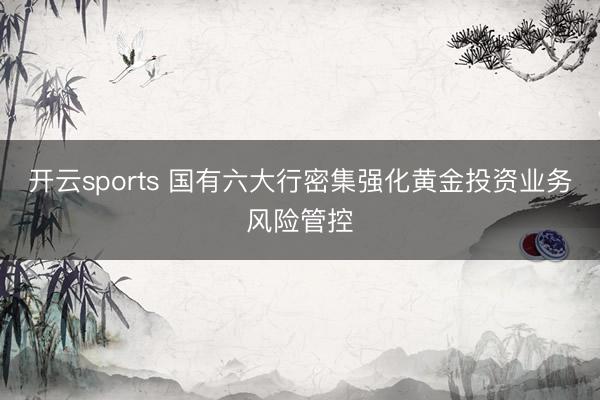 开云sports 国有六大行密集强化黄金投资业务风险管控
