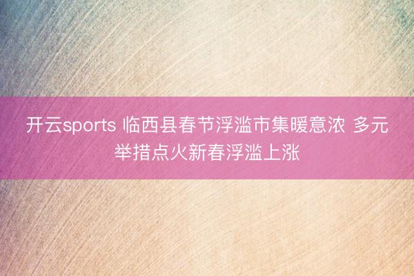 开云sports 临西县春节浮滥市集暖意浓 多元举措点火新春浮滥上涨