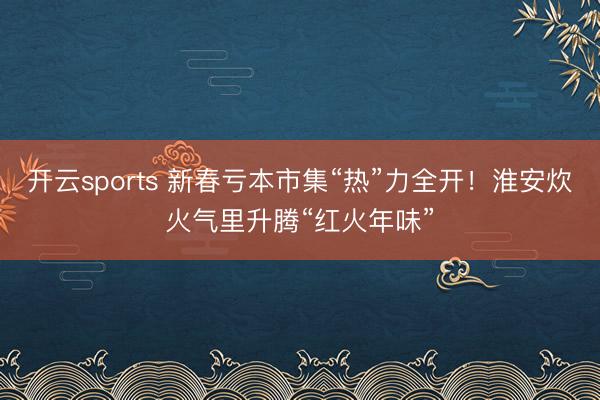 开云sports 新春亏本市集“热”力全开!淮安炊火气里升腾“红火年味”