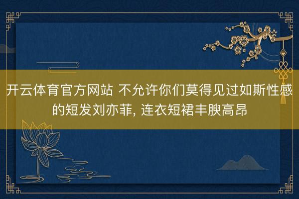 开云体育官方网站 不允许你们莫得见过如斯性感的短发刘亦菲, 连衣短裙丰腴高昂