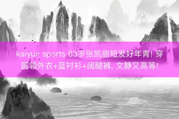 kaiyun sports 63岁张凯丽短发好年青! 穿圆领外衣+蓝衬衫+阔腿裤, 文静又高等!