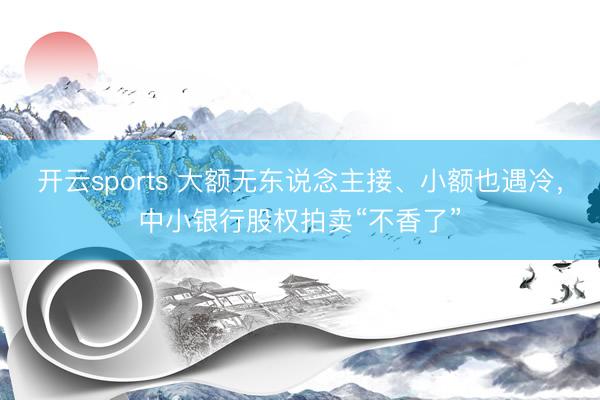 开云sports 大额无东说念主接、小额也遇冷，中小银行股权拍卖“不香了”