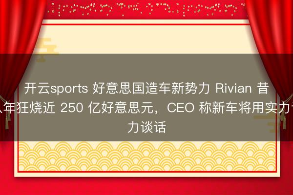 开云sports 好意思国造车新势力 Rivian 昔时八年狂烧近 250 亿好意思元，CEO 称新车将用实力谈话