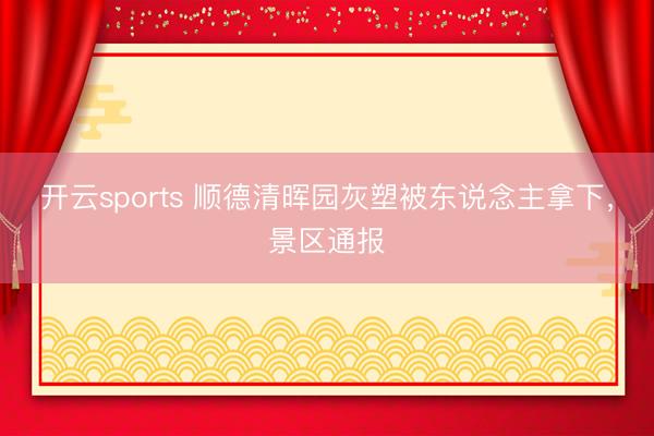 开云sports 顺德清晖园灰塑被东说念主拿下,景区通报