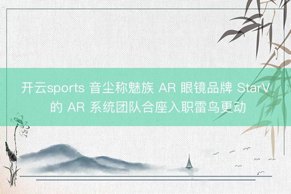 开云sports 音尘称魅族 AR 眼镜品牌 StarV 的 AR 系统团队合座入职雷鸟更动