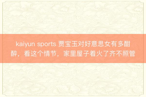 kaiyun sports 贾宝玉对好意思女有多酣醉,看这个情节,家里屋子着火了齐不照管