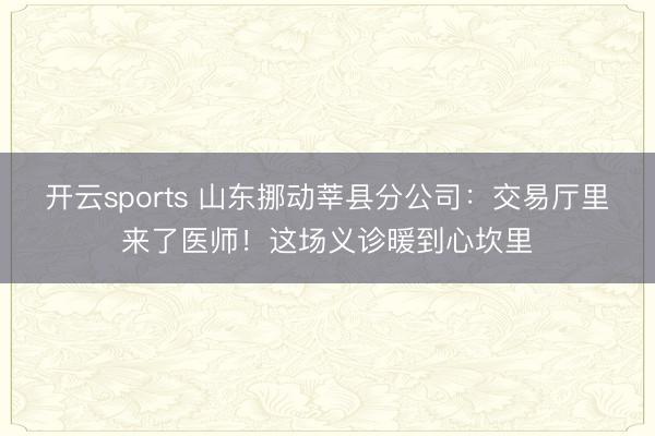 开云sports 山东挪动莘县分公司:交易厅里来了医师!这场义诊暖到心坎里