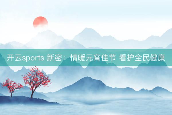 开云sports 新密：情暖元宵佳节 看护全民健康