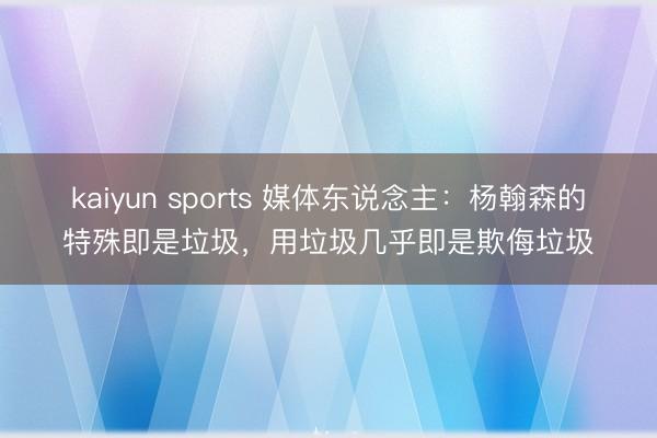 kaiyun sports 媒体东说念主：杨翰森的特殊即是垃圾，用垃圾几乎即是欺侮垃圾