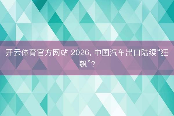 开云体育官方网站 2026, 中国汽车出口陆续“狂飙”?