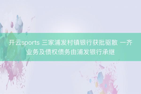 开云sports 三家浦发村镇银行获批驱散 一齐业务及债权债务由浦发银行承继