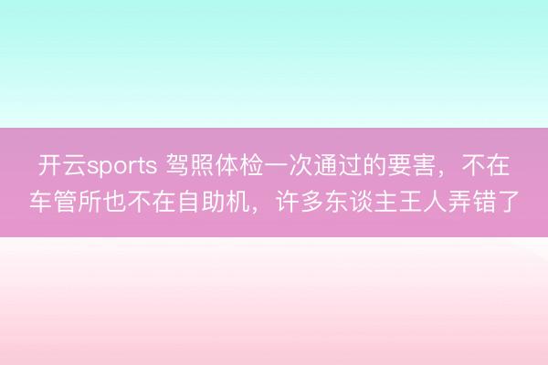 开云sports 驾照体检一次通过的要害，不在车管所也不在自助机，许多东谈主王人弄错了