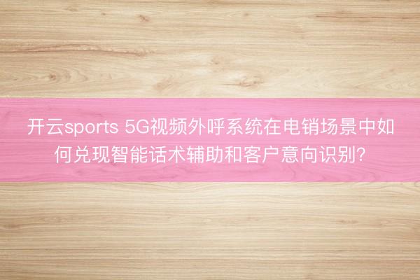 开云sports 5G视频外呼系统在电销场景中如何兑现智能话术辅助和客户意向识别？