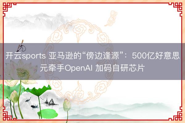 开云sports 亚马逊的“傍边逢源”：500亿好意思元牵手OpenAI 加码自研芯片