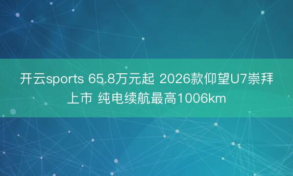 开云sports 65.8万元起 2026款仰望U7崇拜上市 纯电续航最高1006km