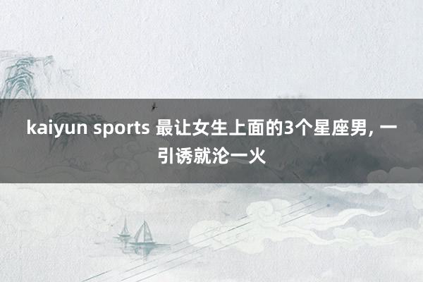 kaiyun sports 最让女生上面的3个星座男, 一引诱就沦一火